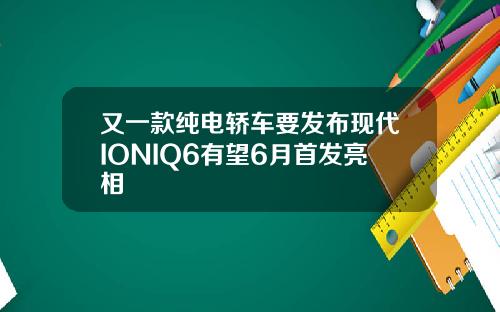 又一款纯电轿车要发布现代IONIQ6有望6月首发亮相