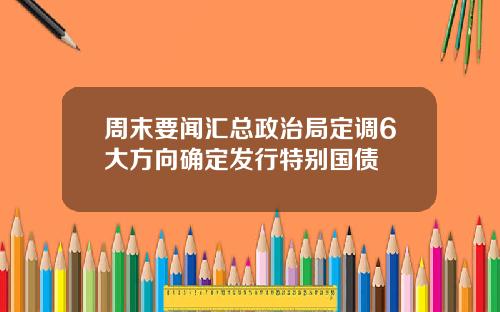 周末要闻汇总政治局定调6大方向确定发行特别国债