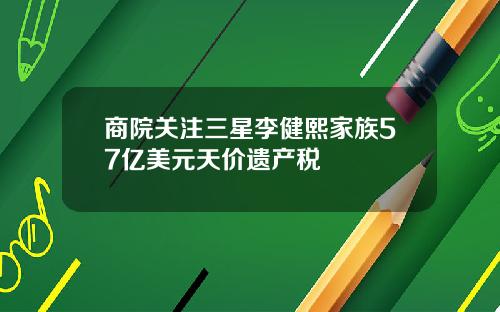 商院关注三星李健熙家族57亿美元天价遗产税