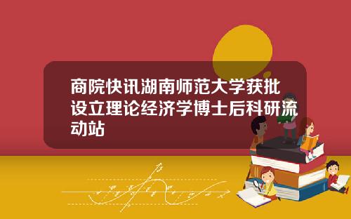 商院快讯湖南师范大学获批设立理论经济学博士后科研流动站