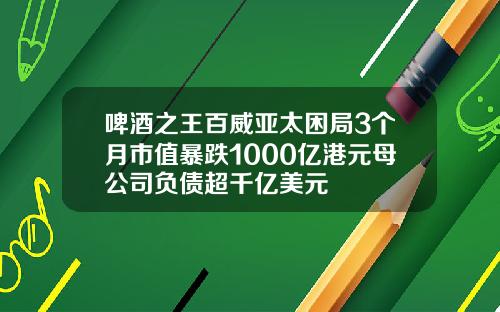 啤酒之王百威亚太困局3个月市值暴跌1000亿港元母公司负债超千亿美元