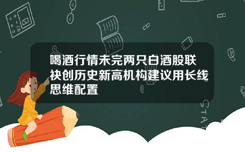 喝酒行情未完两只白酒股联袂创历史新高机构建议用长线思维配置