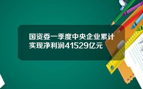 国资委一季度中央企业累计实现净利润41529亿元