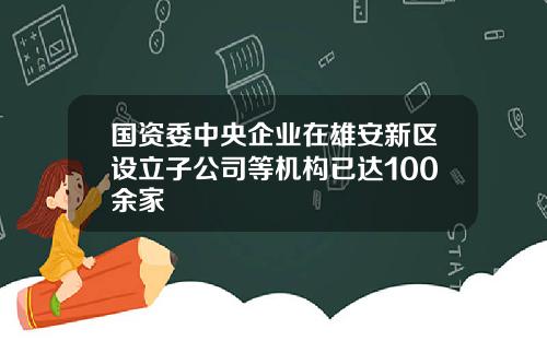 国资委中央企业在雄安新区设立子公司等机构已达100余家