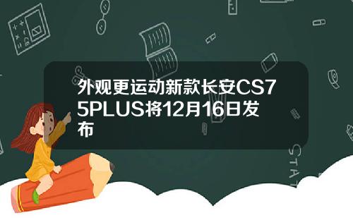 外观更运动新款长安CS75PLUS将12月16日发布