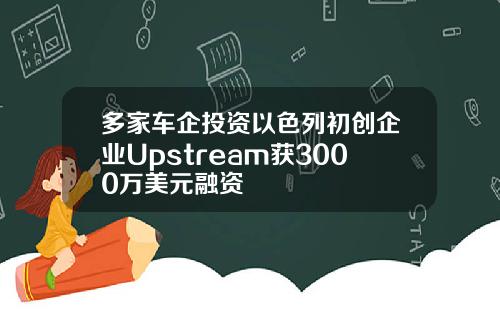 多家车企投资以色列初创企业Upstream获3000万美元融资