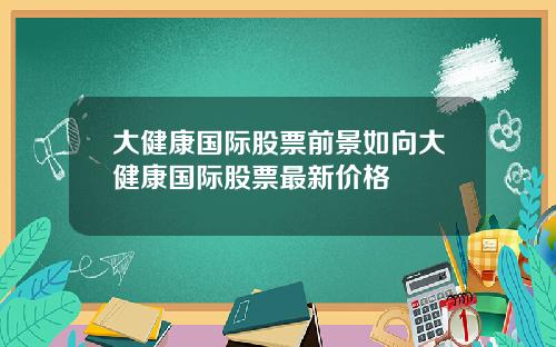 大健康国际股票前景如向大健康国际股票最新价格