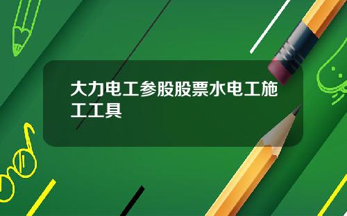 大力电工参股股票水电工施工工具
