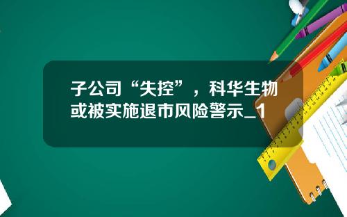 子公司“失控”，科华生物或被实施退市风险警示_1