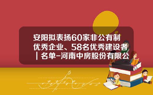 安阳拟表扬60家非公有制优秀企业、58名优秀建设者｜名单-河南中房股份有限公司