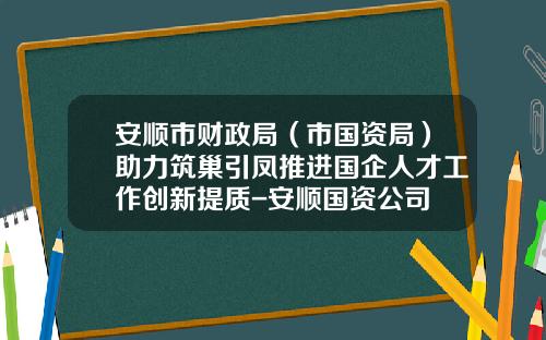 安顺市财政局（市国资局）助力筑巢引凤推进国企人才工作创新提质-安顺国资公司