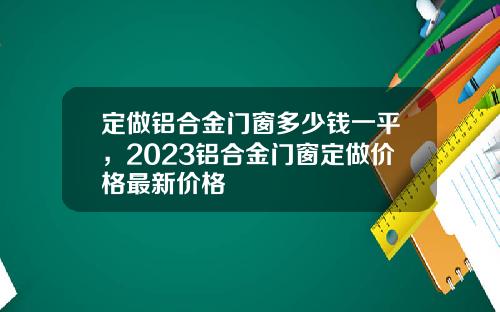 定做铝合金门窗多少钱一平，2023铝合金门窗定做价格最新价格