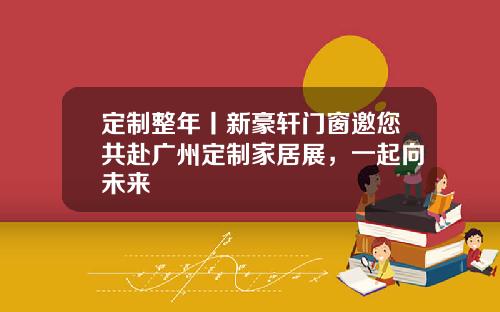 定制整年丨新豪轩门窗邀您共赴广州定制家居展，一起向未来