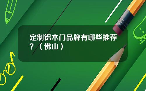 定制铝木门品牌有哪些推荐？（佛山）