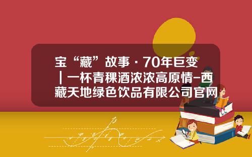 宝“藏”故事·70年巨变｜一杯青稞酒浓浓高原情-西藏天地绿色饮品有限公司官网