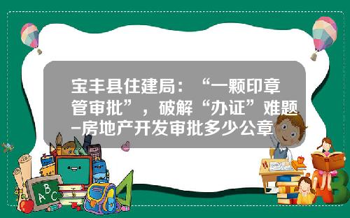 宝丰县住建局：“一颗印章管审批”，破解“办证”难题-房地产开发审批多少公章