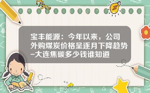 宝丰能源：今年以来，公司外购煤炭价格呈逐月下降趋势-大连焦碳多少钱谁知道
