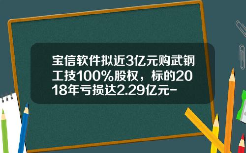 宝信软件拟近3亿元购武钢工技100%股权，标的2018年亏损达2.29亿元-武钢合资公司