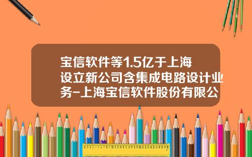 宝信软件等1.5亿于上海设立新公司含集成电路设计业务-上海宝信软件股份有限公司山东分公司