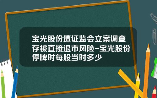 宝光股份遭证监会立案调查存被直接退市风险-宝光股份停牌时每股当时多少