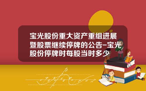 宝光股份重大资产重组进展暨股票继续停牌的公告-宝光股份停牌时每股当时多少