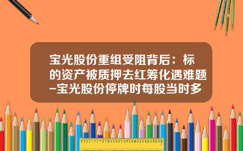 宝光股份重组受阻背后：标的资产被质押去红筹化遇难题-宝光股份停牌时每股当时多少