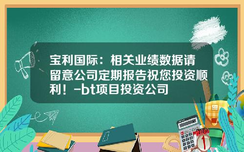 宝利国际：相关业绩数据请留意公司定期报告祝您投资顺利！-bt项目投资公司