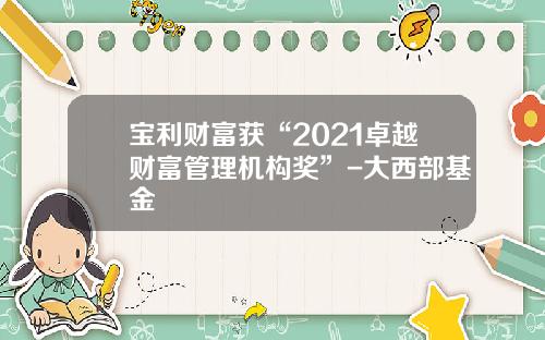 宝利财富获“2021卓越财富管理机构奖”-大西部基金