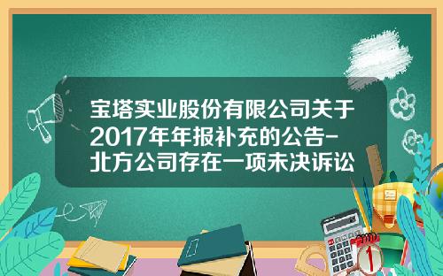 宝塔实业股份有限公司关于2017年年报补充的公告-北方公司存在一项未决诉讼