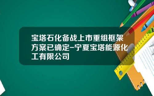 宝塔石化备战上市重组框架方案已确定-宁夏宝塔能源化工有限公司