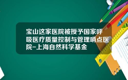 宝山这家医院被授予国家呼吸医疗质量控制与管理哨点医院-上海自然科学基金
