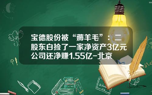 宝德股份被“薅羊毛”：二股东白捡了一家净资产3亿元公司还净赚1.55亿-北京昊诚拓天投资管理有限公司