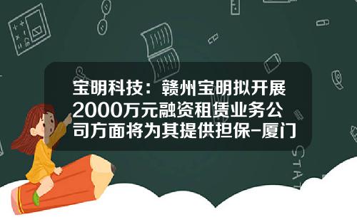 宝明科技：赣州宝明拟开展2000万元融资租赁业务公司方面将为其提供担保-厦门海翼融资租赁公司