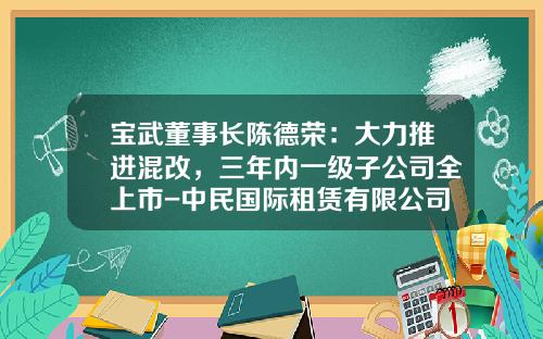 宝武董事长陈德荣：大力推进混改，三年内一级子公司全上市-中民国际租赁有限公司