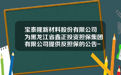 宝泰隆新材料股份有限公司为黑龙江省鑫正投资担保集团有限公司提供反担保的公告-黑龙江宝泰隆公司贴吧