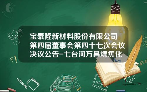 宝泰隆新材料股份有限公司第四届董事会第四十七次会议决议公告-七台河万昌煤焦化有限公司