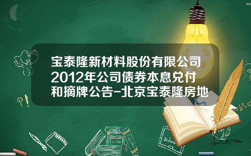 宝泰隆新材料股份有限公司2012年公司债券本息兑付和摘牌公告-北京宝泰隆房地产开发有限公司债权