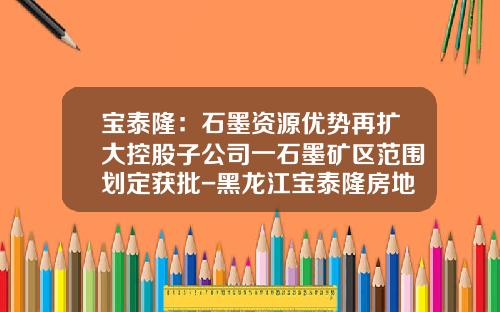 宝泰隆：石墨资源优势再扩大控股子公司一石墨矿区范围划定获批-黑龙江宝泰隆房地产开发有限公司