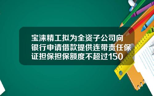 宝涞精工拟为全资子公司向银行申请借款提供连带责任保证担保担保额度不超过1500万-为子公司担保是利好