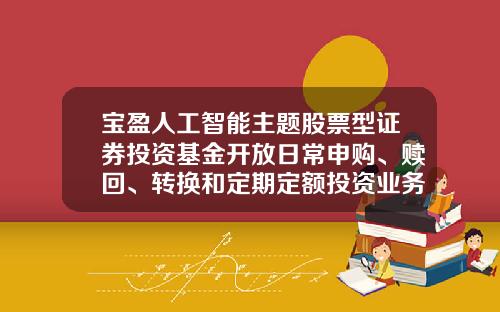 宝盈人工智能主题股票型证券投资基金开放日常申购、赎回、转换和定期定额投资业务的公告-宝盈基金转换