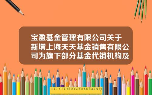 宝盈基金管理有限公司关于新增上海天天基金销售有限公司为旗下部分基金代销机构及参与相关费率优惠活动的公告-1234567天天基金