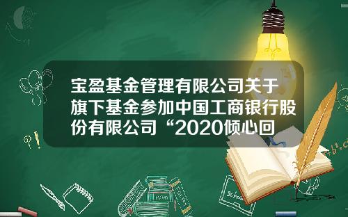 宝盈基金管理有限公司关于旗下基金参加中国工商银行股份有限公司“2020倾心回馈”基金定投优惠活动的公告-工行银行基金定投