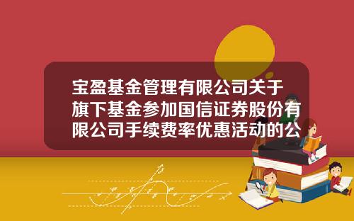 宝盈基金管理有限公司关于旗下基金参加国信证券股份有限公司手续费率优惠活动的公告-国信手续费多少