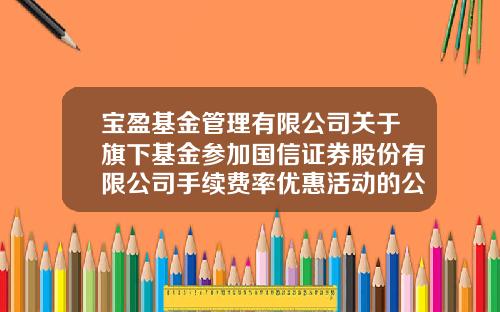 宝盈基金管理有限公司关于旗下基金参加国信证券股份有限公司手续费率优惠活动的公告-深圳国信证券手续费多少