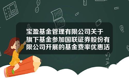 宝盈基金管理有限公司关于旗下基金参加国联证券股份有限公司开展的基金费率优惠活动的公告-宝盈基金管理有限公司官网