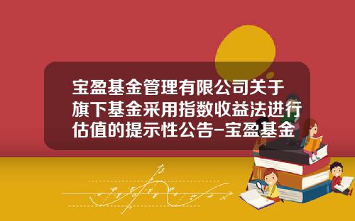 宝盈基金管理有限公司关于旗下基金采用指数收益法进行估值的提示性公告-宝盈基金管理有限公司官网