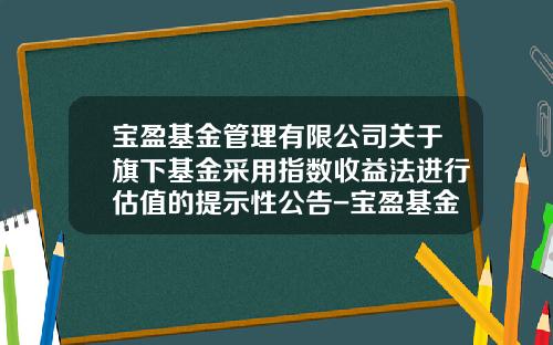 宝盈基金管理有限公司关于旗下基金采用指数收益法进行估值的提示性公告-宝盈基金管理有限公司