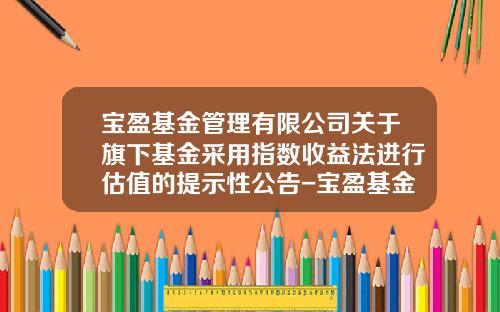 宝盈基金管理有限公司关于旗下基金采用指数收益法进行估值的提示性公告-宝盈基金网