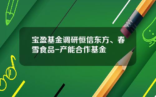 宝盈基金调研恒信东方、春雪食品-产能合作基金