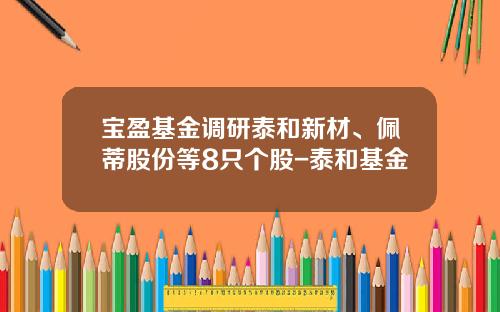 宝盈基金调研泰和新材、佩蒂股份等8只个股-泰和基金